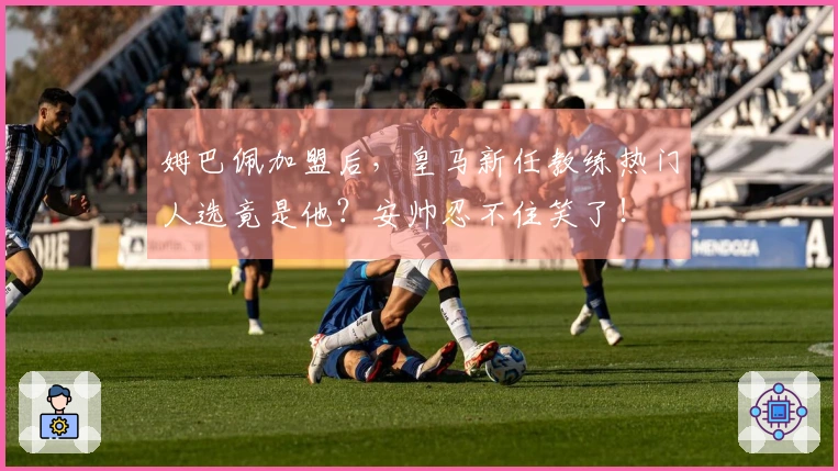 姆巴佩加盟后，皇马新任教练热门人选竟是他？安帅忍不住笑了！