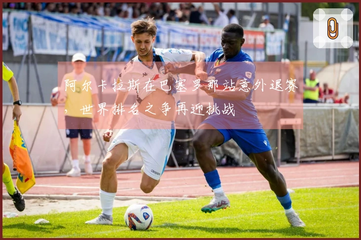 阿尔卡拉斯在巴塞罗那站意外退赛，世界排名之争再迎挑战