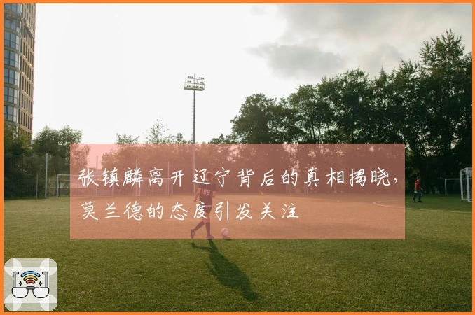张镇麟离开辽宁背后的真相揭晓，莫兰德的态度引发关注