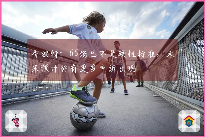 香波特：65场已不是硬性标准，未来预计将有更多申诉出现