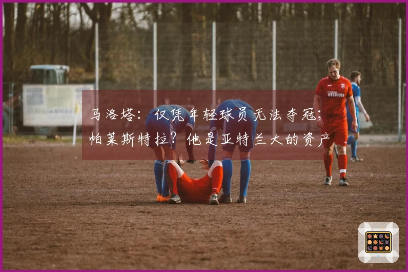 马洛塔：仅凭年轻球员无法夺冠；帕莱斯特拉？他是亚特兰大的资产