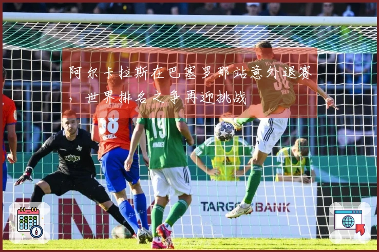 阿尔卡拉斯在巴塞罗那站意外退赛，世界排名之争再迎挑战