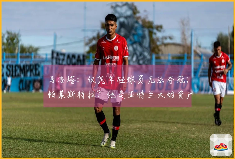 马洛塔：仅凭年轻球员无法夺冠；帕莱斯特拉？他是亚特兰大的资产