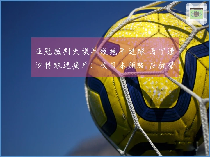 亚冠裁判失误导致绝平进球 马宁遭沙特球迷痛斥：收日本贿赂 应被禁执法