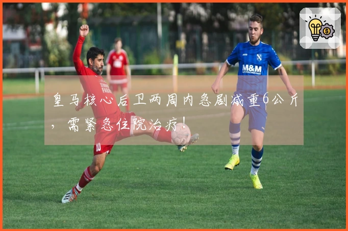 皇马核心后卫两周内急剧减重6公斤，需紧急住院治疗！