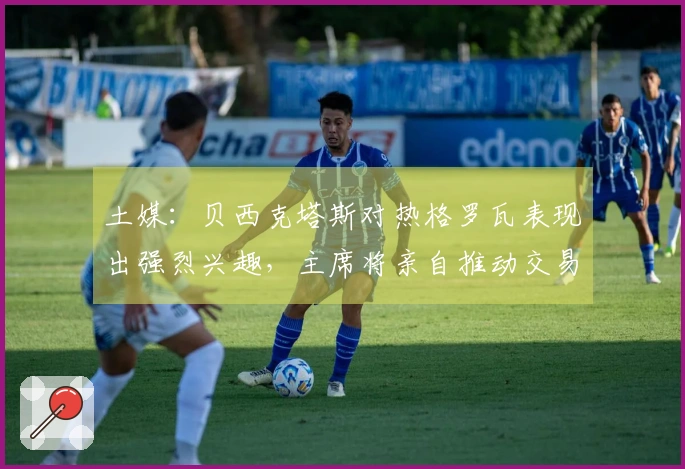 土媒：贝西克塔斯对热格罗瓦表现出强烈兴趣，主席将亲自推动交易事项