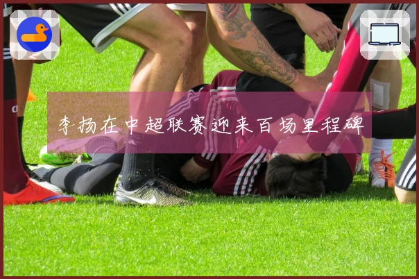 李扬在中超联赛迎来百场里程碑