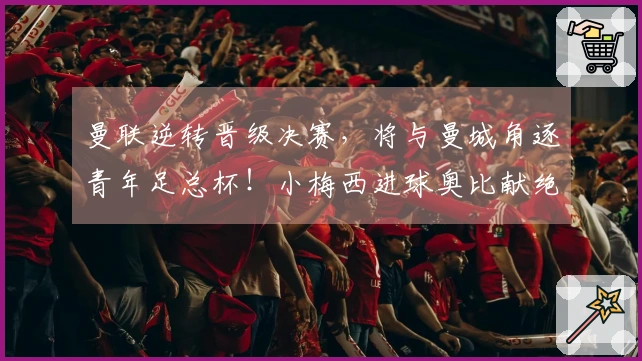 曼联逆转晋级决赛，将与曼城角逐青年足总杯！小梅西进球奥比献绝杀