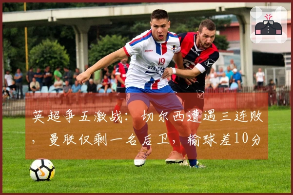 英超争五激战：切尔西遭遇三连败，曼联仅剩一名后卫，输球差10分胜利仅差4分