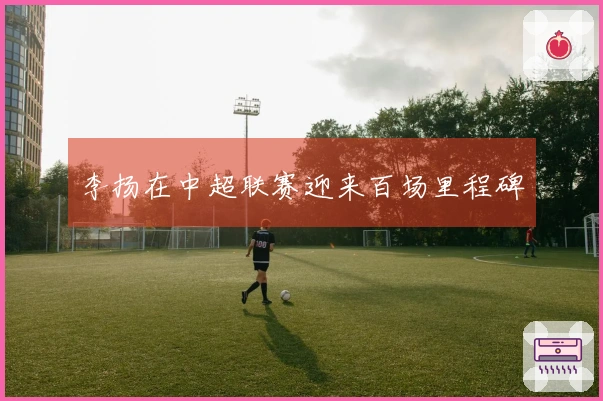 李扬在中超联赛迎来百场里程碑