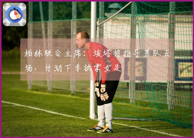 柏林联合主席：埃塔将指导男队五场，计划下季执掌女足