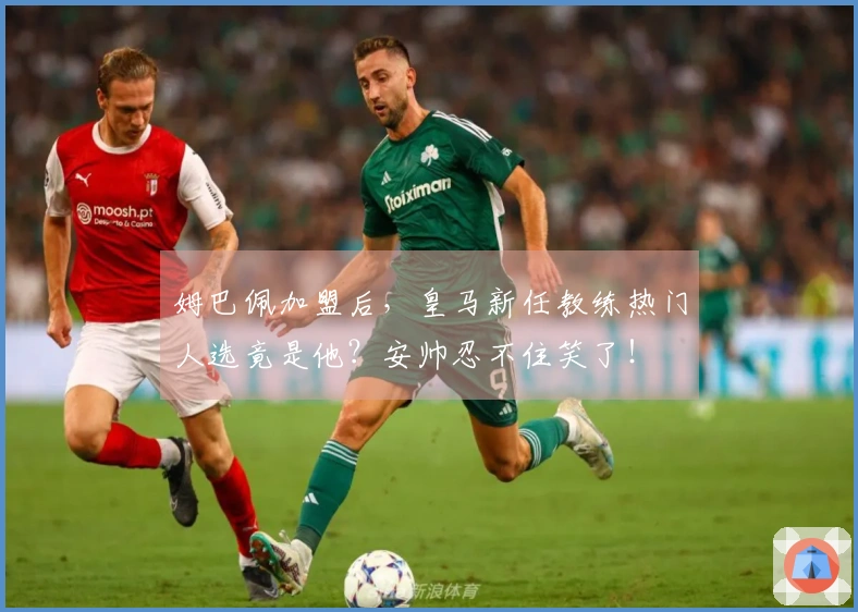 姆巴佩加盟后，皇马新任教练热门人选竟是他？安帅忍不住笑了！