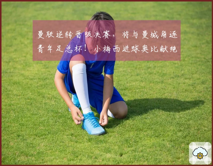 曼联逆转晋级决赛，将与曼城角逐青年足总杯！小梅西进球奥比献绝杀