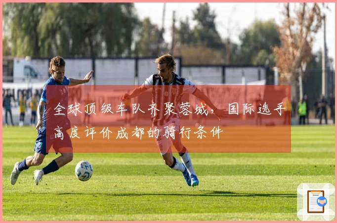 全球顶级车队齐聚蓉城，国际选手高度评价成都的骑行条件