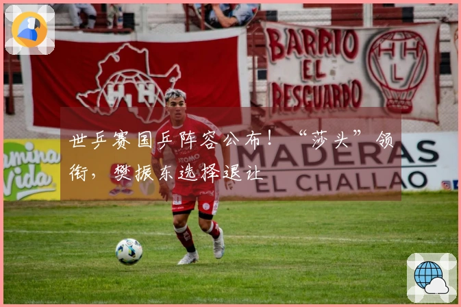 世乒赛国乒阵容公布！“莎头”领衔，樊振东选择退让