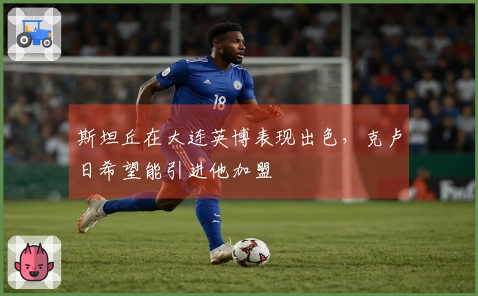 斯坦丘在大连英博表现出色，克卢日希望能引进他加盟