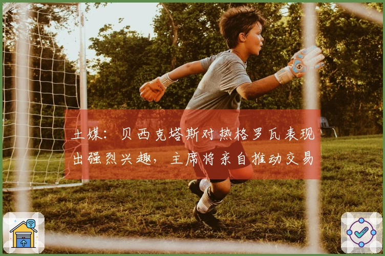土媒：贝西克塔斯对热格罗瓦表现出强烈兴趣，主席将亲自推动交易事项